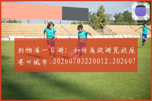 利物浦一日游：如何高效游览这座港口城市_20260703220012_20260718010012