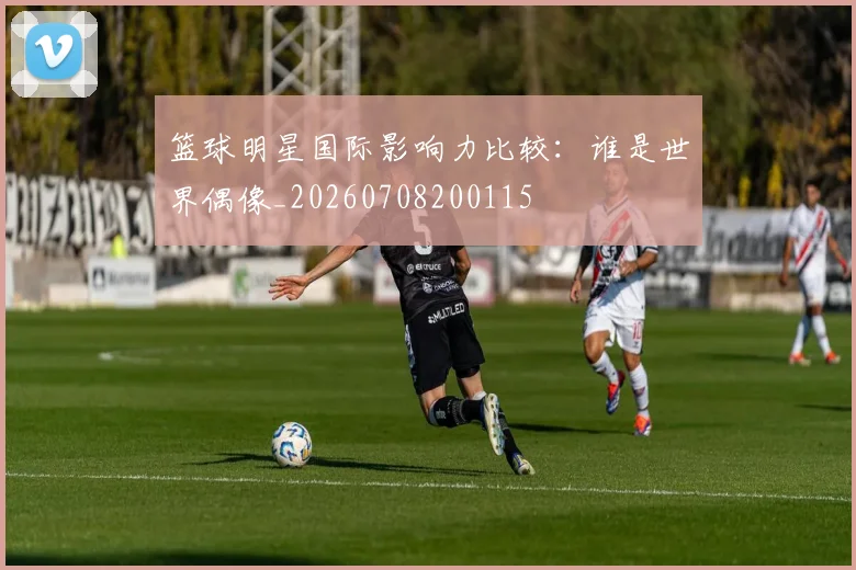 篮球明星国际影响力比较：谁是世界偶像_20260708200115