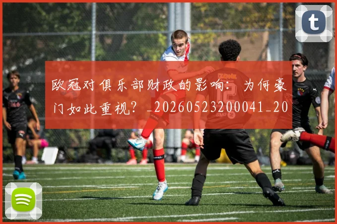 欧冠对俱乐部财政的影响：为何豪门如此重视？_20260523200041_20260707150905