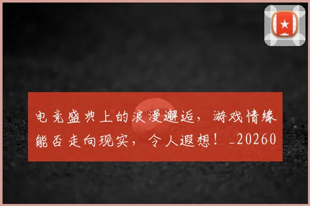 电竞盛典上的浪漫邂逅,游戏情缘能否走向现实,令人遐想!_20260708193525