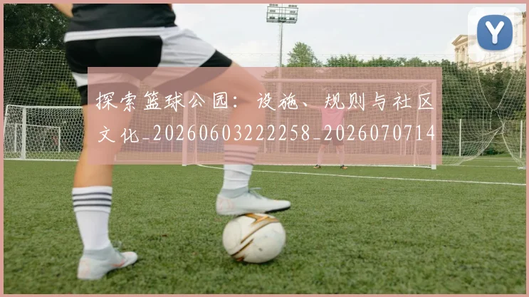 探索篮球公园：设施、规则与社区文化_20260603222258_20260707144309_20260723183930