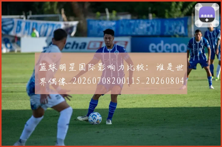 篮球明星国际影响力比较：谁是世界偶像_20260708200115_20260804164545